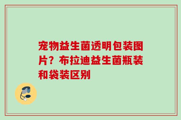 宠物益生菌透明包装图片？布拉迪益生菌瓶装和袋装区别