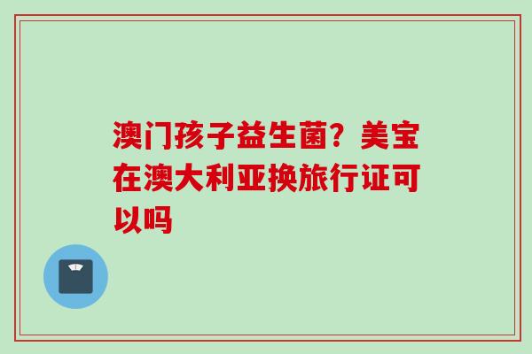 澳门孩子益生菌？美宝在澳大利亚换旅行证可以吗