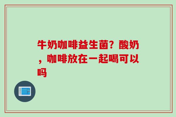 牛奶咖啡益生菌？酸奶，咖啡放在一起喝可以吗