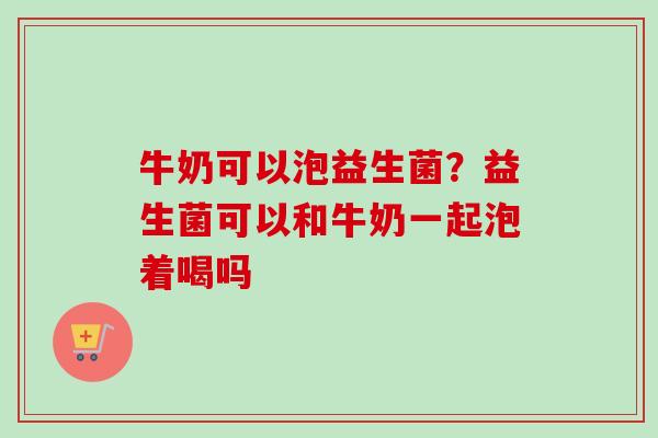 牛奶可以泡益生菌？益生菌可以和牛奶一起泡着喝吗