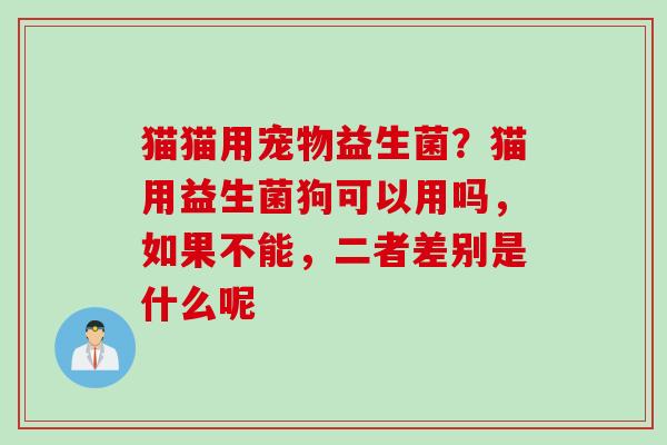 猫猫用宠物益生菌？猫用益生菌狗可以用吗，如果不能，二者差别是什么呢