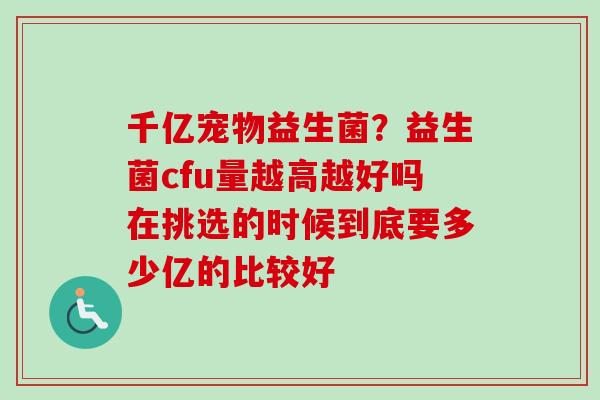 千亿宠物益生菌？益生菌cfu量越高越好吗在挑选的时候到底要多少亿的比较好