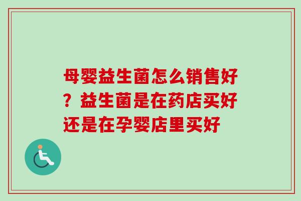 母婴益生菌怎么销售好？益生菌是在药店买好还是在孕婴店里买好