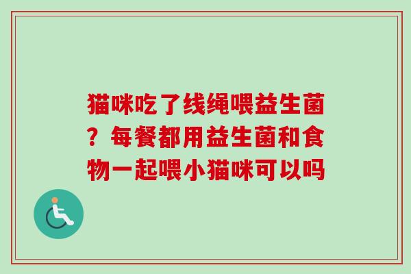 猫咪吃了线绳喂益生菌？每餐都用益生菌和食物一起喂小猫咪可以吗