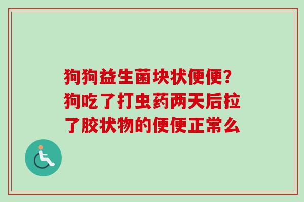 狗狗益生菌块状便便？狗吃了打虫药两天后拉了胶状物的便便正常么