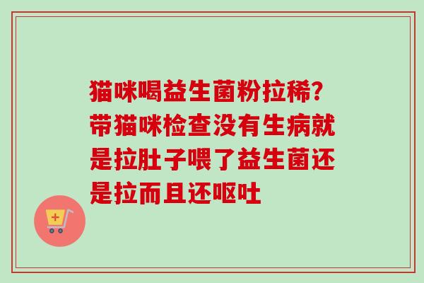 猫咪喝益生菌粉拉稀?带猫咪检查没有生就是拉肚子喂了益生菌还是拉而且还 猫咪喝益生菌粉拉稀?带猫咪检查没有生就是拉肚子喂了益生菌还是拉而且还