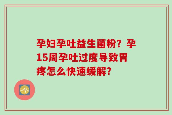 孕妇孕吐益生菌粉？孕15周孕吐过度导致胃疼怎么快速缓解？