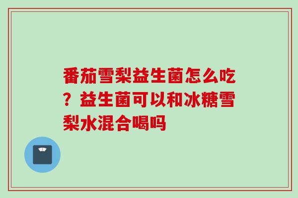 番茄雪梨益生菌怎么吃？益生菌可以和冰糖雪梨水混合喝吗
