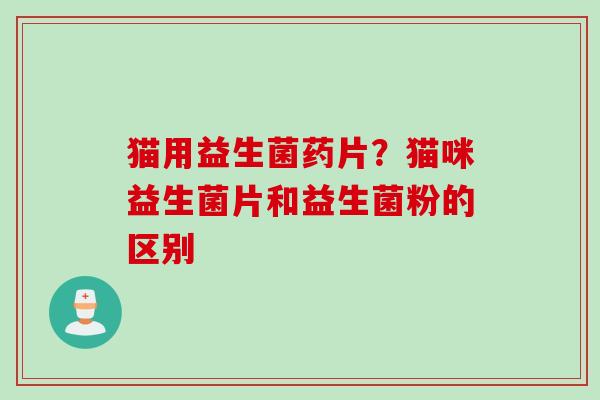 猫用益生菌药片？猫咪益生菌片和益生菌粉的区别