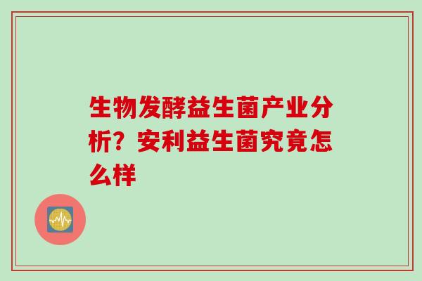 生物发酵益生菌产业分析？安利益生菌究竟怎么样