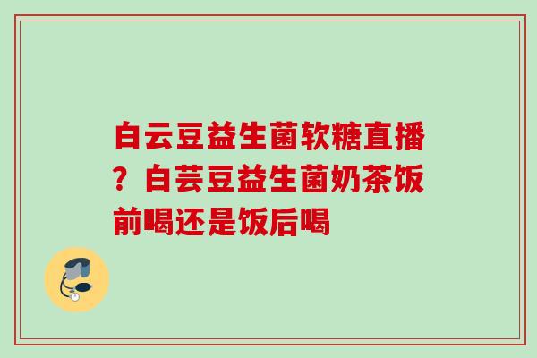 白云豆益生菌软糖直播？白芸豆益生菌奶茶饭前喝还是饭后喝