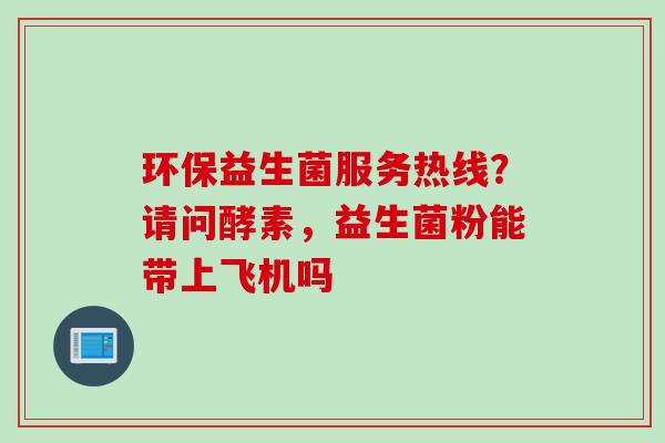 环保益生菌服务热线?请问酵素,益生菌粉能带上飞机吗 环保益生菌服务热线?请问酵素,益生菌粉能带上飞机吗