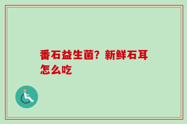番石益生菌?新鲜石耳怎么吃 番石益生菌?新鲜石耳怎么吃
