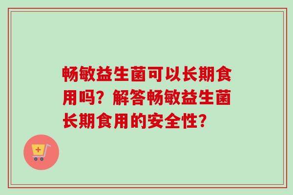 畅敏益生菌可以长期食用吗?解答畅敏益生菌长期食用的安全性? 畅敏益生菌可以长期食用吗?解答畅敏益生菌长期食用的安全性?