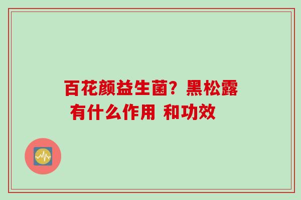百花颜益生菌?黑松露 有什么作用 和功效 百花颜益生菌?黑松露 有什么作用 和功效