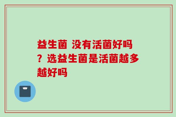 益生菌 没有活菌好吗?选益生菌是活菌越多越好吗 益生菌 没有活菌好吗?选益生菌是活菌越多越好吗