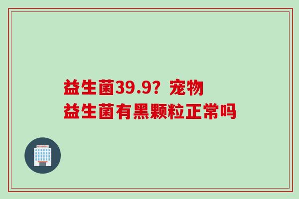 益生菌39.9？宠物益生菌有黑颗粒正常吗