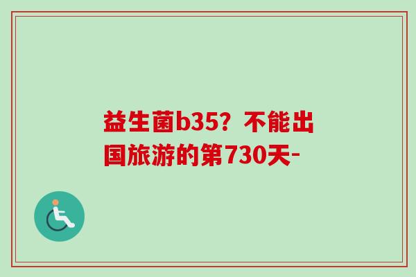 益生菌b35?不能出国旅游的第730天- 益生菌b35?不能出国旅游的第730天-