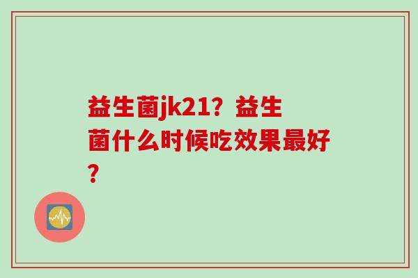 益生菌jk21？益生菌什么时候吃效果好？