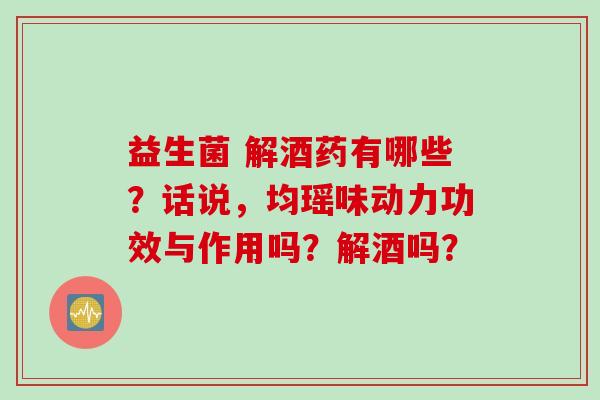 益生菌 解酒药有哪些?话说,均瑶味动力功效与作用吗?解酒吗? 益生菌 解酒药有哪些?话说,均瑶味动力功效与作用吗?解酒吗?