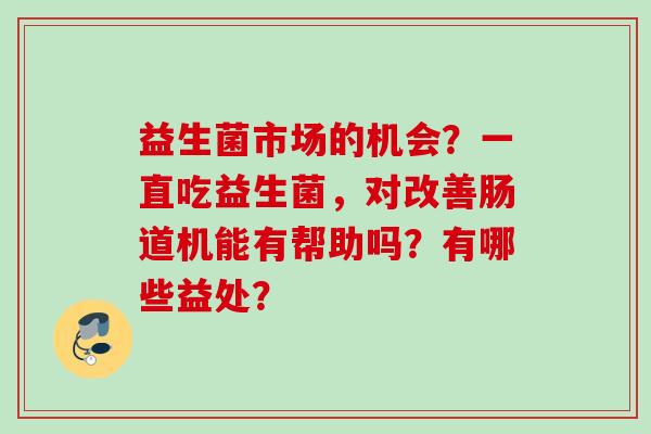 益生菌市场的机会?一直吃益生菌,对改善肠道机能有帮助吗?有哪些益处? 益生菌市场的机会?一直吃益生菌,对改善肠道机能有帮助吗?有哪些益处?