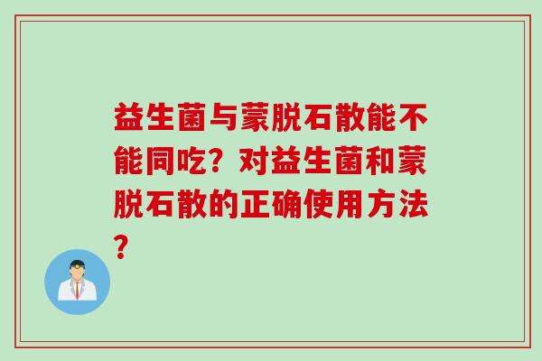 益生菌与蒙脱石散能不能同吃?对益生菌和蒙脱石散的正确使用方法? 益生菌与蒙脱石散能不能同吃?对益生菌和蒙脱石散的正确使用方法?