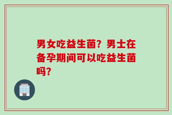 男女吃益生菌？男士在备孕期间可以吃益生菌吗？