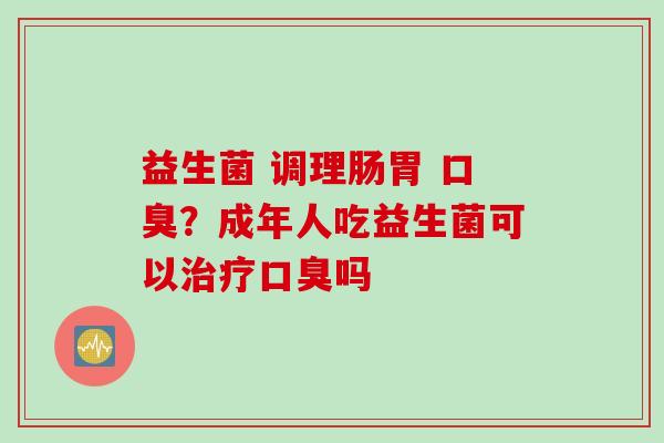 益生菌 调理肠胃 口臭？成年人吃益生菌可以治疗口臭吗