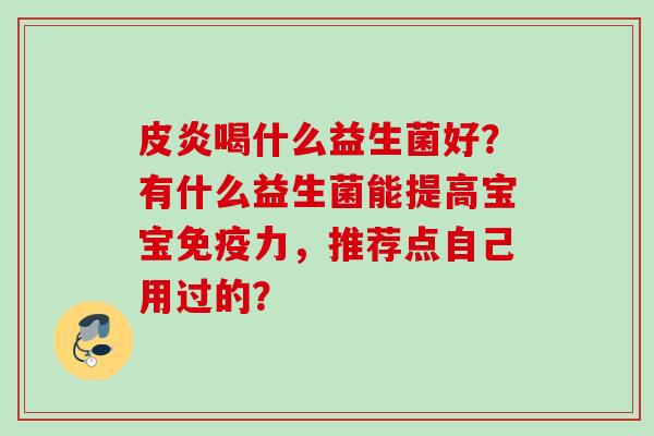 皮炎喝什么益生菌好?有什么益生菌能提高宝宝力,推荐点自己用过的? 皮炎喝什么益生菌好?有什么益生菌能提高宝宝力,推荐点自己用过的?