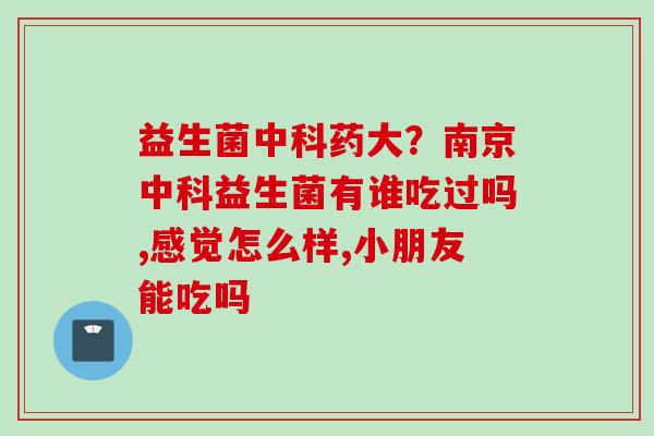 益生菌中科药大？南京中科益生菌有谁吃过吗,感觉怎么样,小朋友能吃吗