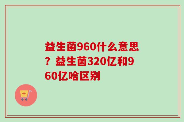 益生菌960什么意思?益生菌320亿和960亿啥区别 益生菌960什么意思?益生菌320亿和960亿啥区别