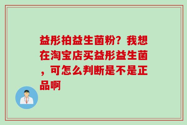 益彤拍益生菌粉？我想在淘宝店买益彤益生菌，可怎么判断是不是正品啊