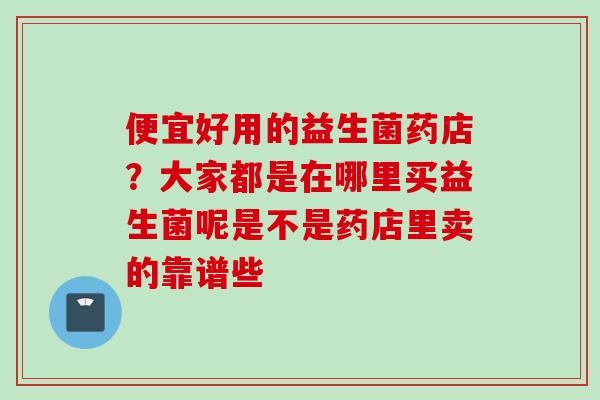 便宜好用的益生菌药店?大家都是在哪里买益生菌呢是不是药店里卖的靠谱些 便宜好用的益生菌药店?大家都是在哪里买益生菌呢是不是药店里卖的靠谱些