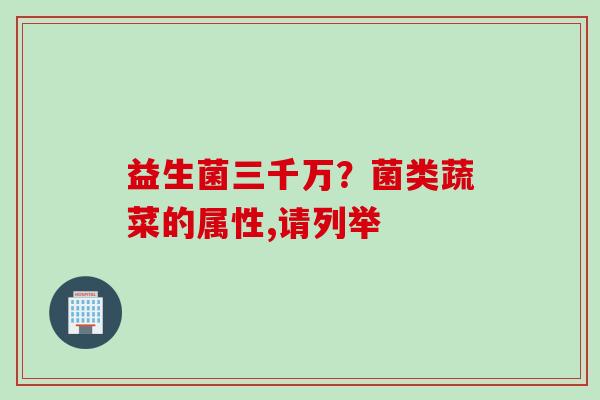 益生菌三千万?菌类蔬菜的属性,请列举 益生菌三千万?菌类蔬菜的属性,请列举