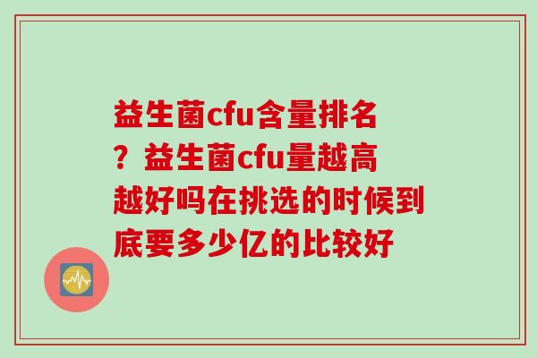 益生菌cfu含量排名?益生菌cfu量越高越好吗在挑选的时候到底要多少亿的比较好 益生菌cfu含量排名?益生菌cfu量越高越好吗在挑选的时候到底要多少亿的比较好