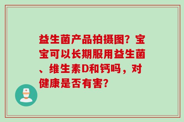益生菌产品拍摄图？宝宝可以长期服用益生菌、维生素D和钙吗，对健康是否有害？