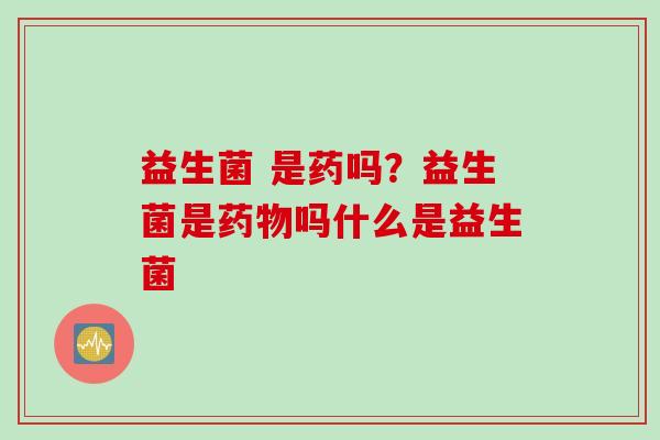 益生菌 是药吗？益生菌是吗什么是益生菌