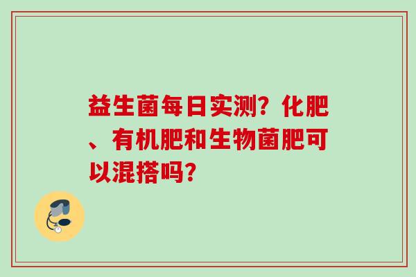 益生菌每日实测？化肥、有机肥和生物菌肥可以混搭吗？