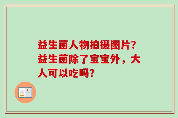 益生菌人物拍摄图片？益生菌除了宝宝外，大人可以吃吗？