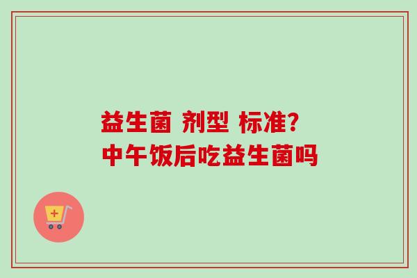 益生菌 剂型 标准？中午饭后吃益生菌吗