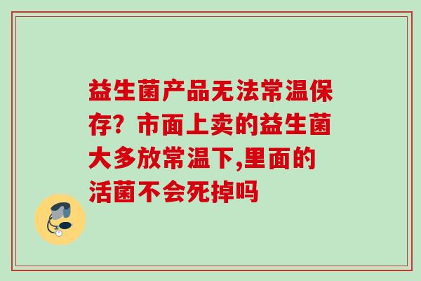 益生菌产品无法常温保存？市面上卖的益生菌大多放常温下,里面的活菌不会死掉吗