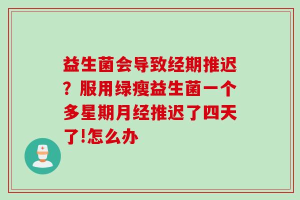 益生菌会导致经期推迟？服用绿瘦益生菌一个多星期推迟了四天了!怎么办