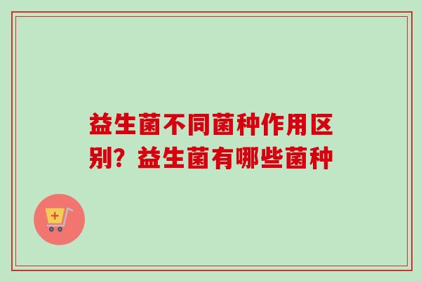 益生菌不同菌种作用区别？益生菌有哪些菌种