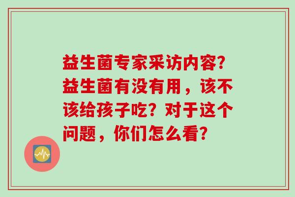 益生菌专家采访内容？益生菌有没有用，该不该给孩子吃？对于这个问题，你们怎么看？