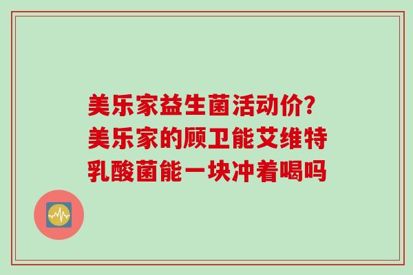 美乐家益生菌活动价?美乐家的顾卫能艾维特乳酸菌能一块冲着喝吗 美乐家益生菌活动价?美乐家的顾卫能艾维特乳酸菌能一块冲着喝吗