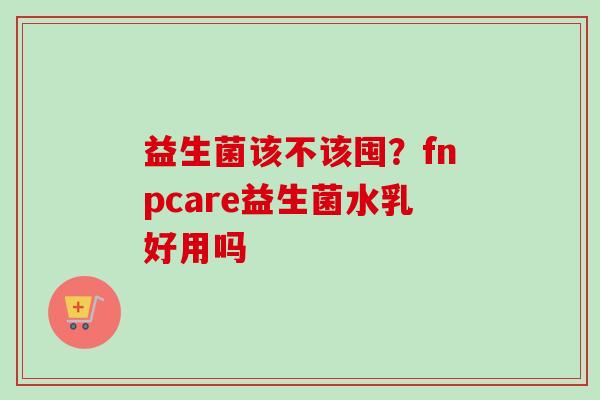 益生菌该不该囤?fnpcare益生菌水乳好用吗 益生菌该不该囤?fnpcare益生菌水乳好用吗