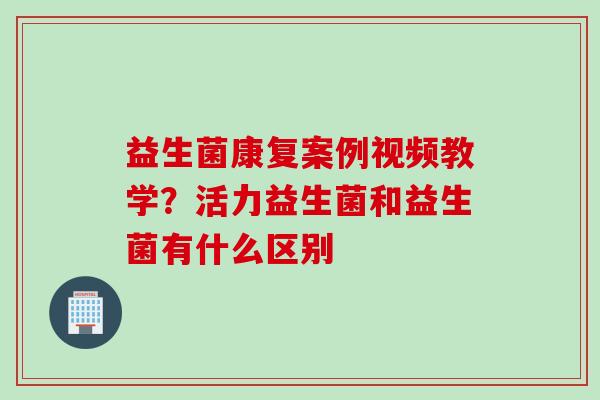 益生菌康复案例视频教学?活力益生菌和益生菌有什么区别 益生菌康复案例视频教学?活力益生菌和益生菌有什么区别