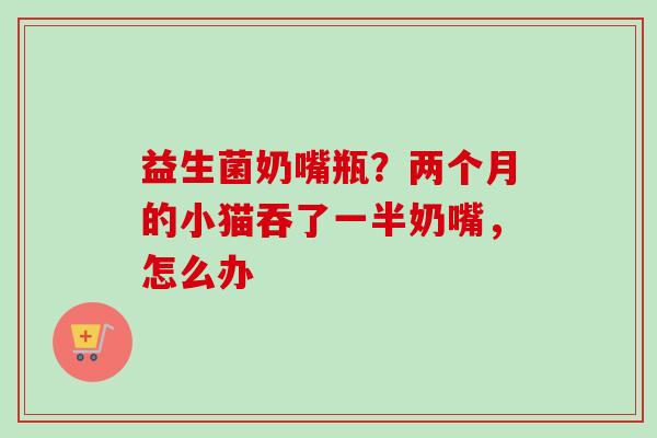 益生菌奶嘴瓶？两个月的小猫吞了一半奶嘴，怎么办
