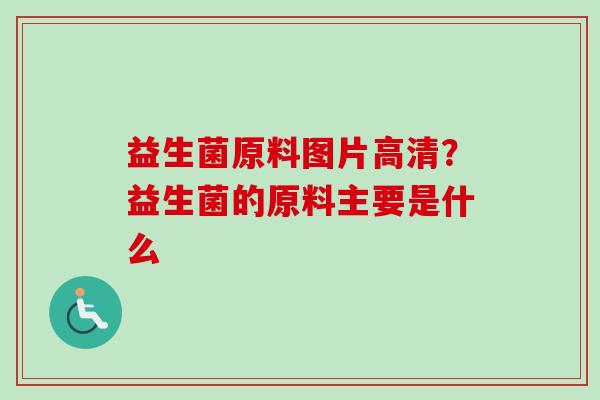 益生菌原料图片高清？益生菌的原料主要是什么