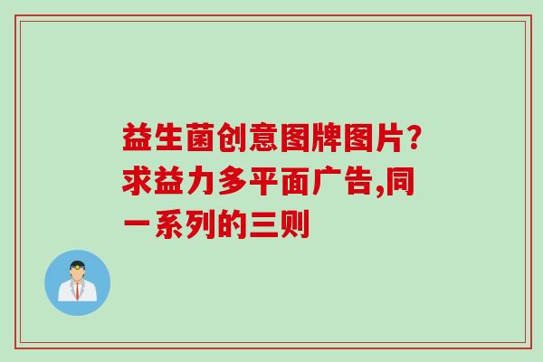 益生菌创意图牌图片？求益力多平面广告,同一系列的三则